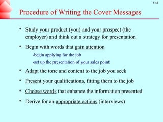 1-43



Procedure of Writing the Cover Messages

   Study your product (you) and your prospect (the
    employer) and think out a strategy for presentation
   Begin with words that gain attention
       -begin applying for the job
       -set up the presentation of your sales point
   Adapt the tone and content to the job you seek
   Present your qualifications, fitting them to the job
   Choose words that enhance the information presented
   Derive for an appropriate actions (interviews)
 