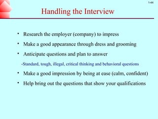 1-44


               Handling the Interview

    Research the employer (company) to impress
    Make a good appearance through dress and grooming
    Anticipate questions and plan to answer
    -Standard, tough, illegal, critical thinking and behavioral questions
    Make a good impression by being at ease (calm, confident)
    Help bring out the questions that show your qualifications
 