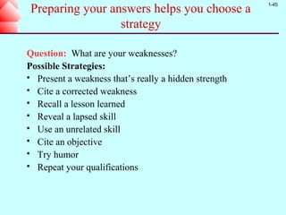 1-45
 Preparing your answers helps you choose a
                  strategy

Question: What are your weaknesses?
Possible Strategies:
 Present a weakness that’s really a hidden strength
 Cite a corrected weakness
 Recall a lesson learned
 Reveal a lapsed skill
 Use an unrelated skill
 Cite an objective
 Try humor
 Repeat your qualifications
 