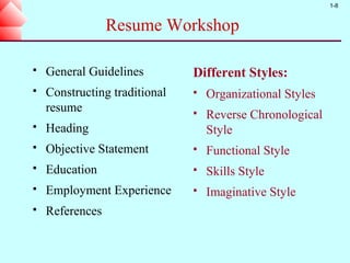 1-8


                 Resume Workshop

   General Guidelines         Different Styles:
   Constructing traditional      Organizational Styles
    resume                        Reverse Chronological
   Heading                        Style
   Objective Statement           Functional Style
   Education                     Skills Style
   Employment Experience         Imaginative Style
   References
 