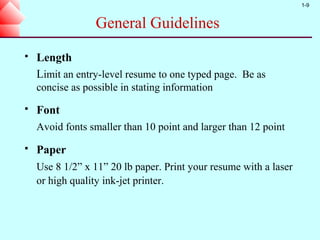 1-9


                  General Guidelines
   Length
    Limit an entry-level resume to one typed page. Be as
    concise as possible in stating information
   Font
    Avoid fonts smaller than 10 point and larger than 12 point
   Paper
    Use 8 1/2” x 11” 20 lb paper. Print your resume with a laser
    or high quality ink-jet printer.
 