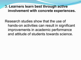 3. Learners learn best through active
involvement with concrete experiences.
Research studies show that the use of
hands-on activities can result in significant
improvements in academic performance
and attitude of students towards science.
 