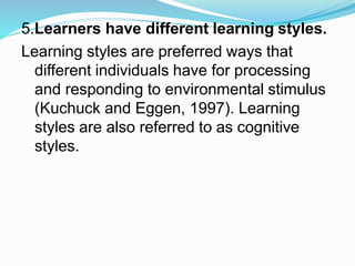 5.Learners have different learning styles.
Learning styles are preferred ways that
different individuals have for processing
and responding to environmental stimulus
(Kuchuck and Eggen, 1997). Learning
styles are also referred to as cognitive
styles.
 