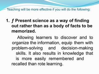 Teaching will be more effective if you will do the following:
1. ƒ Present science as a way of finding
out rather than as a body of facts to be
memorized.
Allowing learners to discover and to
organize the information, equip them with
problem-solving and decision-making
skills. It also results in knowledge that
is more easily remembered and
recalled than rote learning.
 
