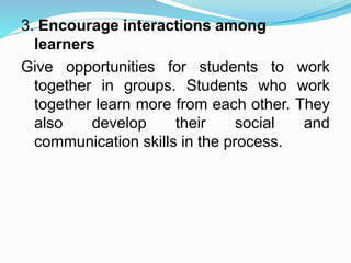 3. Encourage interactions among
learners
Give opportunities for students to work
together in groups. Students who work
together learn more from each other. They
also develop their social and
communication skills in the process.
 