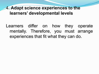 4. Adapt science experiences to the
learners’ developmental levels
Learners differ on
mentally. Therefore,
how they
you must
operate
arrange
experiences that fit what they can do.
 