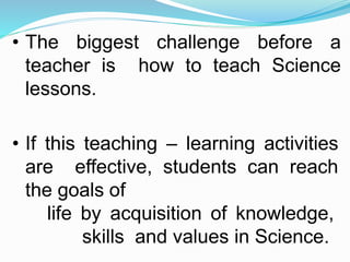 • The biggest challenge before a
teacher is how to teach Science
lessons.
• If this teaching – learning activities
are effective, students can reach
the goals of
life by acquisition of knowledge,
skills and values in Science.
 