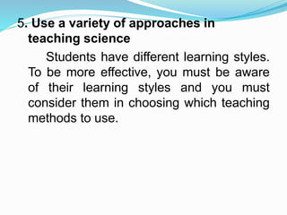 5. Use a variety of approaches in
teaching science
Students have different learning styles.
To be more effective, you must be aware
of their learning styles and you must
consider them in choosing which teaching
methods to use.
 