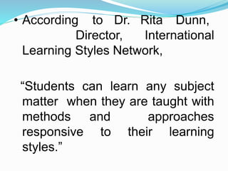 • According to Dr. Rita Dunn,
Director, International
Learning Styles Network,
“Students can learn any subject
matter when they are taught with
methods and approaches
responsive to their learning
styles.”
 