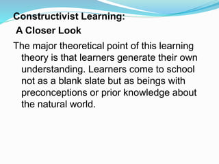 Constructivist Learning:
A Closer Look
The major theoretical point of this learning
theory is that learners generate their own
understanding. Learners come to school
not as a blank slate but as beings with
preconceptions or prior knowledge about
the natural world.
 