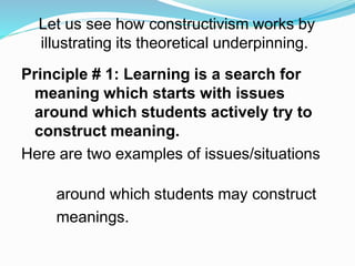 Let us see how constructivism works by
illustrating its theoretical underpinning.
Principle # 1: Learning is a search for
meaning which starts with issues
around which students actively try to
construct meaning.
Here are two examples of issues/situations
around which students may construct
meanings.
 