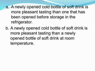 a. A newly opened cold bottle of soft drink is
more pleasant tasting than one that has
been opened before storage in the
refrigerator.
b. A newly opened cold bottle of soft drink is
more pleasant tasting than a newly
opened bottle of soft drink at room
temperature.
 