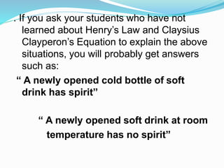 . If you ask your students who have not
learned about Henry’s Law and Claysius
Clayperon’s Equation to explain the above
situations, you will probably get answers
such as:
“ A newly opened cold bottle of soft
drink has spirit”
“ A newly opened soft drink at room
temperature has no spirit”
 