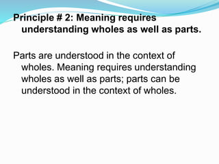 Principle # 2: Meaning requires
understanding wholes as well as parts.
Parts are understood in the context of
wholes. Meaning requires understanding
wholes as well as parts; parts can be
understood in the context of wholes.
 