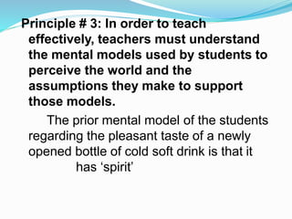 Principle # 3: In order to teach
effectively, teachers must understand
the mental models used by students to
perceive the world and the
assumptions they make to support
those models.
The prior mental model of the students
regarding the pleasant taste of a newly
opened bottle of cold soft drink is that it
has ‘spirit’
 