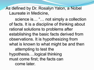 As defined by Dr. Rosalyn Yalon, a Nobel
Laureate in Medicine,
science is… “… not simply a collection
of facts. It is a discipline of thinking about
rational solutions to problems after
establishing the basic facts derived from
observations. It is hypothesizing from
what is known to what might be and then
attempting to test the
hypothesis….logical thinking
must come first; the facts can
come later.
 