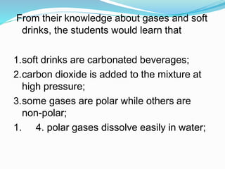 From their knowledge about gases and soft
drinks, the students would learn that
1.soft drinks are carbonated beverages;
2.carbon dioxide is added to the mixture at
high pressure;
3.some gases are polar while others are
non-polar;
1. 4. polar gases dissolve easily in water;
 