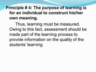 Principle # 4: The purpose of learning is
for an individual to construct his/her
own meaning.
Thus, learning must be measured.
Owing to this fact, assessment should be
made part of the learning process to
provide information on the quality of the
students’ learning
 