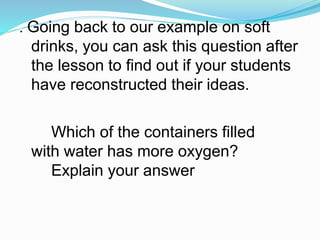. Going back to our example on soft
drinks, you can ask this question after
the lesson to find out if your students
have reconstructed their ideas.
Which of the containers filled
with water has more oxygen?
Explain your answer
 