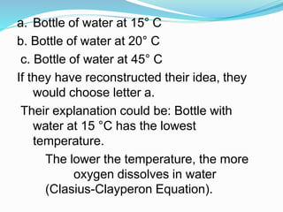 a. Bottle of water at 15° C
b. Bottle of water at 20° C
c. Bottle of water at 45° C
If they have reconstructed their idea, they
would choose letter a.
Their explanation could be: Bottle with
water at 15 °C has the lowest
temperature.
The lower the temperature, the more
oxygen dissolves in water
(Clasius-Clayperon Equation).
 