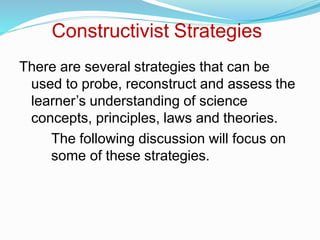 Constructivist Strategies
There are several strategies that can be
used to probe, reconstruct and assess the
learner’s understanding of science
concepts, principles, laws and theories.
The following discussion will focus on
some of these strategies.
 