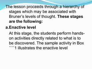 The lesson proceeds through a hierarchy of
stages which may be associated with
Bruner’s levels of thought. These stages
are the following:
a.Enactive level
At this stage, the students perform hands-
on activities directly related to what is to
be discovered. The sample activity in Box
````1 illustrates the enactive level
 