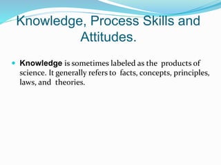Knowledge, Process Skills and
Attitudes.
 Knowledge is sometimes labeled as the products of
science. It generally refers to facts, concepts, principles,
laws, and theories.
 