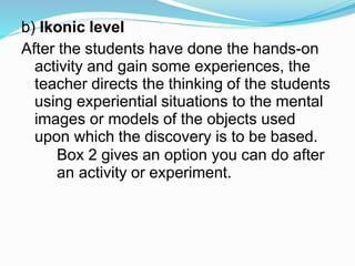 b) Ikonic level
After the students have done the hands-on
activity and gain some experiences, the
teacher directs the thinking of the students
using experiential situations to the mental
images or models of the objects used
upon which the discovery is to be based.
Box 2 gives an option you can do after
an activity or experiment.
 