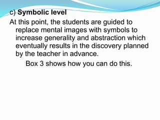 c) Symbolic level
At this point, the students are guided to
replace mental images with symbols to
increase generality and abstraction which
eventually results in the discovery planned
by the teacher in advance.
Box 3 shows how you can do this.
 