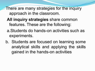 There are many strategies for the inquiry
approach in the classroom.
All inquiry strategies share common
features. These are the following:
a.Students do hands-on activities such as
experiments.
b. Students are focused on learning some
analytical skills and applying the skills
gained in the hands-on activities
 