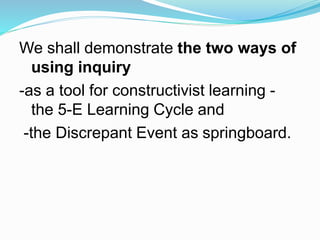 We shall demonstrate the two ways of
using inquiry
-as a tool for constructivist learning -
the 5-E Learning Cycle and
-the Discrepant Event as springboard.
 