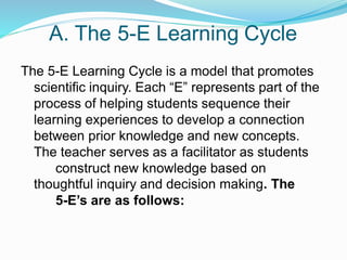 A. The 5-E Learning Cycle
The 5-E Learning Cycle is a model that promotes
scientific inquiry. Each “E” represents part of the
process of helping students sequence their
learning experiences to develop a connection
between prior knowledge and new concepts.
The teacher serves as a facilitator as students
construct new knowledge based on
thoughtful inquiry and decision making. The
5-E’s are as follows:
 