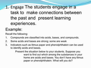 1. Engage The students engage in a
task to make connections between
the past and present learning
experiences.
Example:
Recall the following:
1. Compounds are classified into acids, bases, and compounds.
2. Some acids and bases are strong; some are weak
3. Indicators such as litmus paper and phenolphthalein can be used
to identify acids and bases.
Present the situation below to your students. Suppose you
want to find out which among the substances in your
home are acids and bases. You don’t have any litmus
paper or phenolphthalein. What will you do?
 