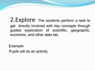 2.Explore The students perform a task to
get directly involved with key concepts through
guided exploration of scientific, geographic,
economic, and other data set.
Example:
Pupils will do an activity.
 