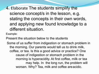 4. Elaborate The students simplify the
science concept/s in the lesson, e.g.
stating the concepts in their own words,
and applying new found knowledge to a
different situation.
Example:
Present the situation below to the students
Some of us suffer from indigestion or stomach problem in
the morning. Our parents would tell us to drink milk,
coffee, or tea. Is this a good advice or practice? One
cause of indigestion or stomach problem in the
morning is hyperacidity. At first coffee, milk or tea
may help. In the long run, the problem will
worsen. Why? Tea, milk and coffee areacidic.
 
