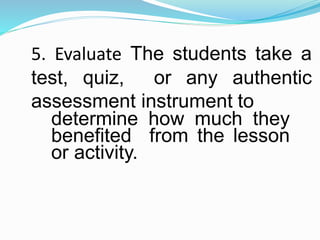 5. Evaluate The students take a
test, quiz, or any authentic
assessment instrument to
determine how much they
benefited from the lesson
or activity.
 