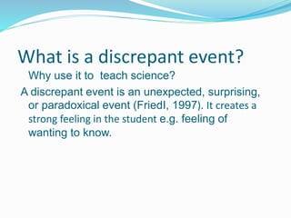What is a discrepant event?
Why use it to teach science?
A discrepant event is an unexpected, surprising,
or paradoxical event (FriedI, 1997). It creates a
strong feeling in the student e.g. feeling of
wanting to know.
 