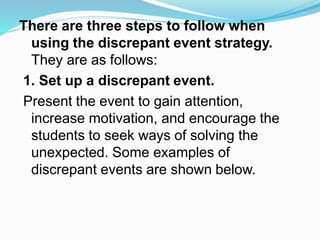 There are three steps to follow when
using the discrepant event strategy.
They are as follows:
1. Set up a discrepant event.
Present the event to gain attention,
increase motivation, and encourage the
students to seek ways of solving the
unexpected. Some examples of
discrepant events are shown below.
 