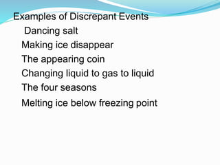 Examples of Discrepant Events
Dancing salt
Making ice disappear
The appearing coin
Changing liquid to gas to liquid
The four seasons
Melting ice below freezing point
 