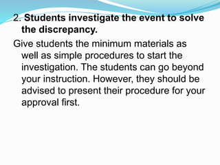 2. Students investigate the event to solve
the discrepancy.
Give students the minimum materials as
well as simple procedures to start the
investigation. The students can go beyond
your instruction. However, they should be
advised to present their procedure for your
approval first.
 