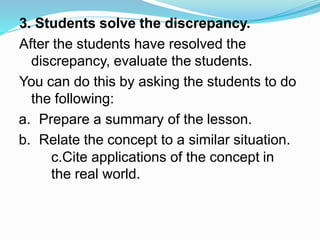 3. Students solve the discrepancy.
After the students have resolved the
discrepancy, evaluate the students.
You can do this by asking the students to do
the following:
a. Prepare a summary of the lesson.
b. Relate the concept to a similar situation.
c.Cite applications of the concept in
the real world.
 