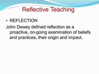Reflective Teaching
• REFLECTION
John Dewey defined reflection as a
proactive, on-going examination of beliefs
and practices, their origin and impact.
 