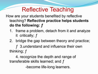 Reflective Teaching
How are your students benefited by reflective
teaching? Reflective practice helps students
do the following: ƒ
1. frame a problem, detach from it and analyze
it critically; ƒ
2. bridge the gap between theory and practice;
ƒ 3.understand and influence their own
thinking; ƒ
4. recognize the depth and range of
transferable skills learned; and ƒ
-become life-long learners.
 