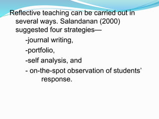 Reflective teaching can be carried out in
several ways. Salandanan (2000)
suggested four strategies—
-journal writing,
-portfolio,
-self analysis, and
- on-the-spot observation of students’
response.
 