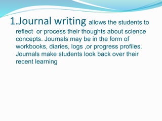 1.Journal writing allows the students to
reflect or process their thoughts about science
concepts. Journals may be in the form of
workbooks, diaries, logs ,or progress profiles.
Journals make students look back over their
recent learning
 