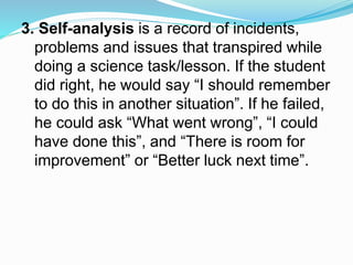 3. Self-analysis is a record of incidents,
problems and issues that transpired while
doing a science task/lesson. If the student
did right, he would say “I should remember
to do this in another situation”. If he failed,
he could ask “What went wrong”, “I could
have done this”, and “There is room for
improvement” or “Better luck next time”.
 