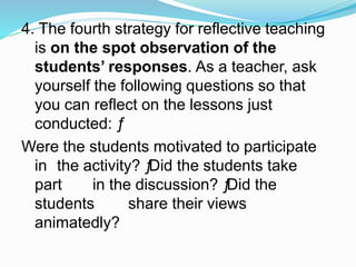4. The fourth strategy for reflective teaching
is on the spot observation of the
students’ responses. As a teacher, ask
yourself the following questions so that
you can reflect on the lessons just
conducted: ƒ
Were the students motivated to participate
in the activity? ƒDid the students take
part in the discussion? ƒDid the
students share their views
animatedly?
 
