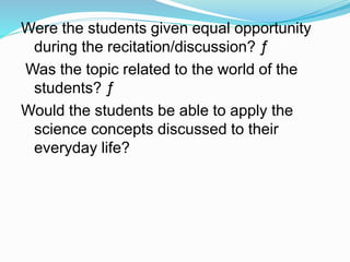 Were the students given equal opportunity
during the recitation/discussion? ƒ
Was the topic related to the world of the
students? ƒ
Would the students be able to apply the
science concepts discussed to their
everyday life?
 