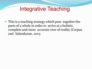 Integrative Teaching
 This is a teaching strategy which puts together the
parts of a whole in order to arrive at a holistic,
complete and more accurate view of reality (Corpus
and Salandanan, 2003
 