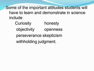 Some of the important attitudes students will
have to learn and demonstrate in science
include
Curiosity
objectivity
honesty
openness
perseverance skepticism
withholding judgment.
 